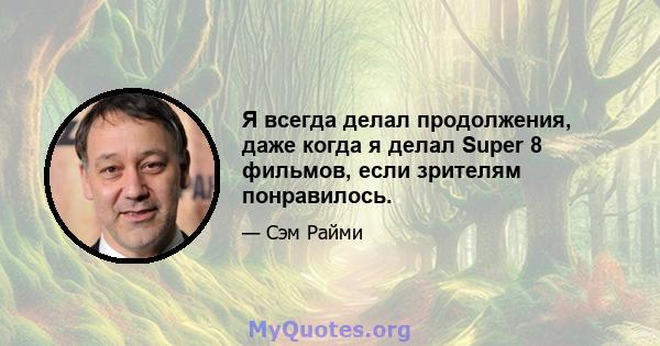 Я всегда делал продолжения, даже когда я делал Super 8 фильмов, если зрителям понравилось.