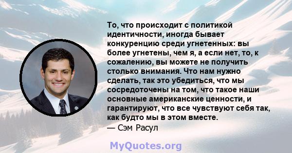 То, что происходит с политикой идентичности, иногда бывает конкуренцию среди угнетенных: вы более угнетены, чем я, а если нет, то, к сожалению, вы можете не получить столько внимания. Что нам нужно сделать, так это