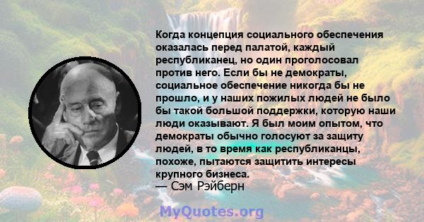 Когда концепция социального обеспечения оказалась перед палатой, каждый республиканец, но один проголосовал против него. Если бы не демократы, социальное обеспечение никогда бы не прошло, и у наших пожилых людей не было 