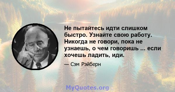 Не пытайтесь идти слишком быстро. Узнайте свою работу. Никогда не говори, пока не узнаешь, о чем говоришь ... если хочешь ладить, иди.