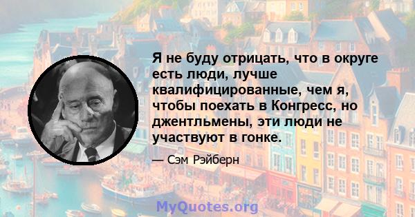 Я не буду отрицать, что в округе есть люди, лучше квалифицированные, чем я, чтобы поехать в Конгресс, но джентльмены, эти люди не участвуют в гонке.