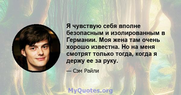 Я чувствую себя вполне безопасным и изолированным в Германии. Моя жена там очень хорошо известна. Но на меня смотрят только тогда, когда я держу ее за руку.