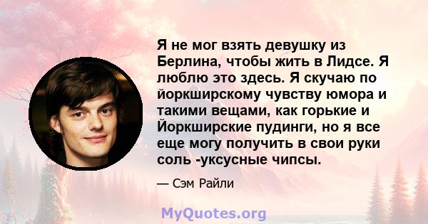 Я не мог взять девушку из Берлина, чтобы жить в Лидсе. Я люблю это здесь. Я скучаю по йоркширскому чувству юмора и такими вещами, как горькие и Йоркширские пудинги, но я все еще могу получить в свои руки соль -уксусные