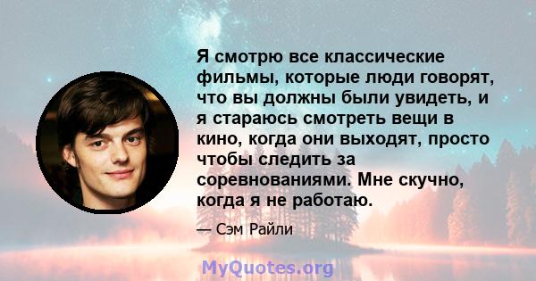 Я смотрю все классические фильмы, которые люди говорят, что вы должны были увидеть, и я стараюсь смотреть вещи в кино, когда они выходят, просто чтобы следить за соревнованиями. Мне скучно, когда я не работаю.