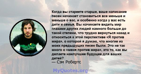 Когда вы стареете старше, ваше написание песен начинает становиться все меньше и меньше о вас, и особенно когда у вас есть дети и семья. Вы начинаете видеть мир глазами других людей намного больше до такой степени, что