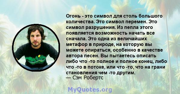 Огонь - это символ для столь большого количества. Это символ перемен. Это символ разрушения. Из пепла этого появляется возможность начать все сначала. Это одна из величайших метафор в природе, на которую вы можете