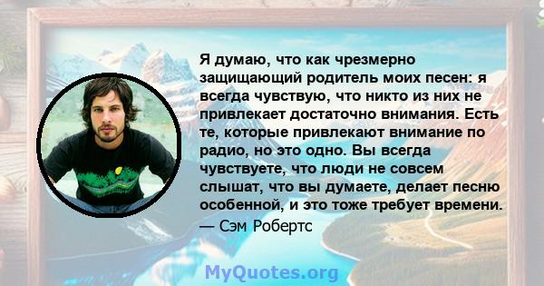 Я думаю, что как чрезмерно защищающий родитель моих песен: я всегда чувствую, что никто из них не привлекает достаточно внимания. Есть те, которые привлекают внимание по радио, но это одно. Вы всегда чувствуете, что