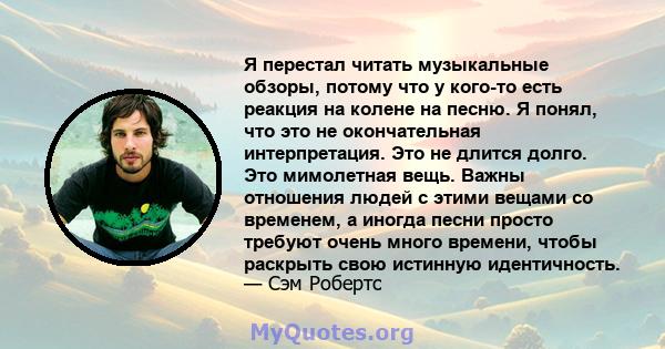 Я перестал читать музыкальные обзоры, потому что у кого-то есть реакция на колене на песню. Я понял, что это не окончательная интерпретация. Это не длится долго. Это мимолетная вещь. Важны отношения людей с этими вещами 