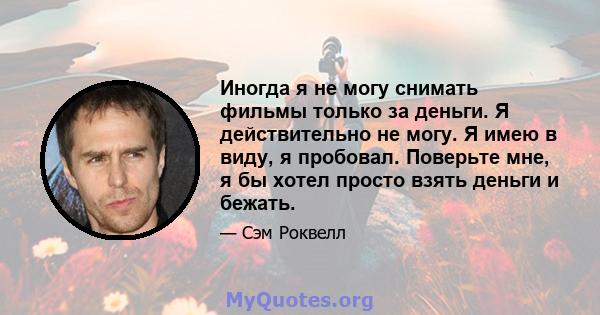 Иногда я не могу снимать фильмы только за деньги. Я действительно не могу. Я имею в виду, я пробовал. Поверьте мне, я бы хотел просто взять деньги и бежать.