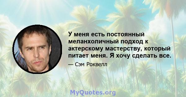 У меня есть постоянный меланхоличный подход к актерскому мастерству, который питает меня. Я хочу сделать все.