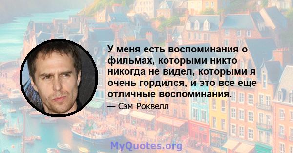 У меня есть воспоминания о фильмах, которыми никто никогда не видел, которыми я очень гордился, и это все еще отличные воспоминания.