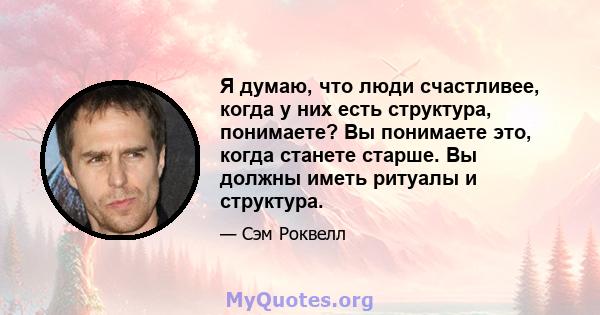 Я думаю, что люди счастливее, когда у них есть структура, понимаете? Вы понимаете это, когда станете старше. Вы должны иметь ритуалы и структура.