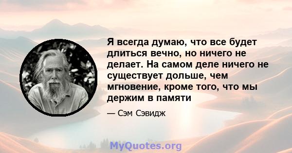 Я всегда думаю, что все будет длиться вечно, но ничего не делает. На самом деле ничего не существует дольше, чем мгновение, кроме того, что мы держим в памяти