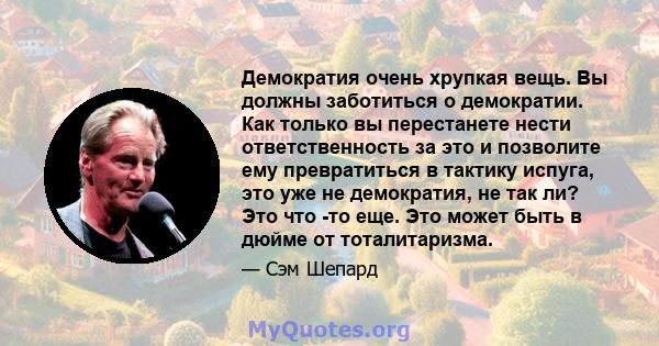 Демократия очень хрупкая вещь. Вы должны заботиться о демократии. Как только вы перестанете нести ответственность за это и позволите ему превратиться в тактику испуга, это уже не демократия, не так ли? Это что -то еще.