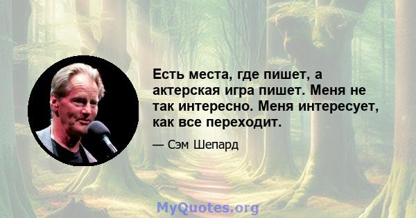 Есть места, где пишет, а актерская игра пишет. Меня не так интересно. Меня интересует, как все переходит.