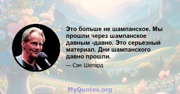 Это больше не шампанское. Мы прошли через шампанское давным -давно. Это серьезный материал. Дни шампанского давно прошли.