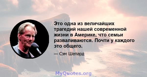 Это одна из величайших трагедий нашей современной жизни в Америке, что семьи разваливаются. Почти у каждого это общего.