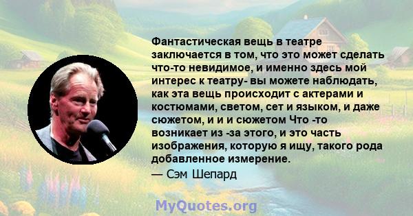 Фантастическая вещь в театре заключается в том, что это может сделать что-то невидимое, и именно здесь мой интерес к театру- вы можете наблюдать, как эта вещь происходит с актерами и костюмами, светом, сет и языком, и