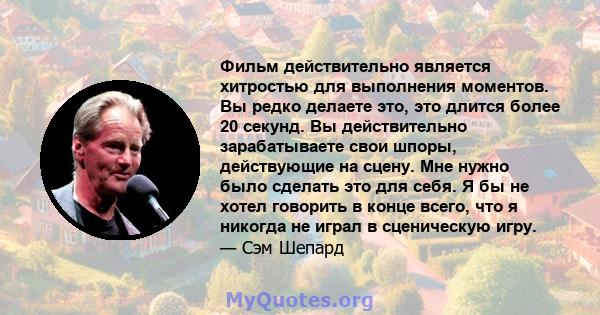 Фильм действительно является хитростью для выполнения моментов. Вы редко делаете это, это длится более 20 секунд. Вы действительно зарабатываете свои шпоры, действующие на сцену. Мне нужно было сделать это для себя. Я