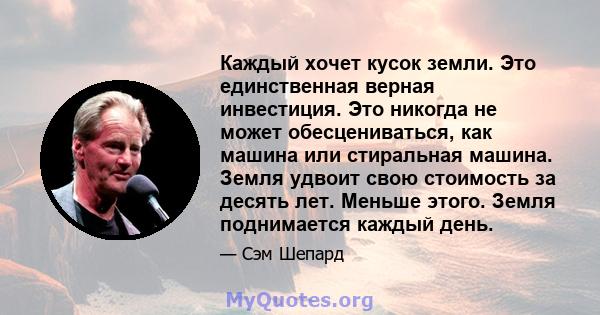 Каждый хочет кусок земли. Это единственная верная инвестиция. Это никогда не может обесцениваться, как машина или стиральная машина. Земля удвоит свою стоимость за десять лет. Меньше этого. Земля поднимается каждый день.