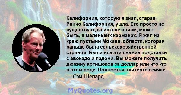 Калифорния, которую я знал, старая Ранчо Калифорния, ушла. Его просто не существует, за исключением, может быть, в маленьких карманах. Я жил на краю пустыни Мохаве, области, которая раньше была сельскохозяйственной