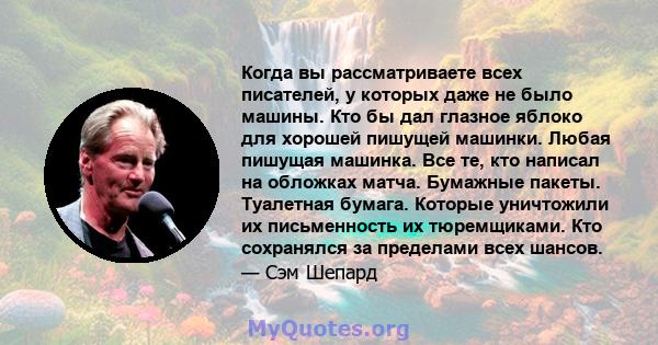 Когда вы рассматриваете всех писателей, у которых даже не было машины. Кто бы дал глазное яблоко для хорошей пишущей машинки. Любая пишущая машинка. Все те, кто написал на обложках матча. Бумажные пакеты. Туалетная