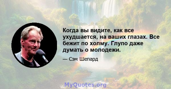 Когда вы видите, как все ухудшается, на ваших глазах. Все бежит по холму. Глупо даже думать о молодежи.