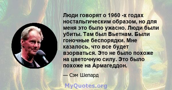 Люди говорят о 1960 -х годах ностальгическим образом, но для меня это было ужасно. Люди были убиты. Там был Вьетнам. Были гоночные беспорядки. Мне казалось, что все будет взорваться. Это не было похоже на цветочную