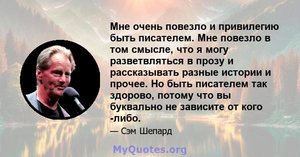 Мне очень повезло и привилегию быть писателем. Мне повезло в том смысле, что я могу разветвляться в прозу и рассказывать разные истории и прочее. Но быть писателем так здорово, потому что вы буквально не зависите от