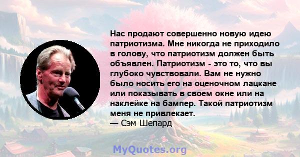 Нас продают совершенно новую идею патриотизма. Мне никогда не приходило в голову, что патриотизм должен быть объявлен. Патриотизм - это то, что вы глубоко чувствовали. Вам не нужно было носить его на оценочном лацкане