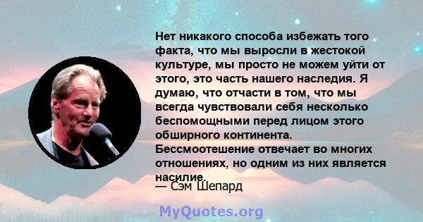 Нет никакого способа избежать того факта, что мы выросли в жестокой культуре, мы просто не можем уйти от этого, это часть нашего наследия. Я думаю, что отчасти в том, что мы всегда чувствовали себя несколько