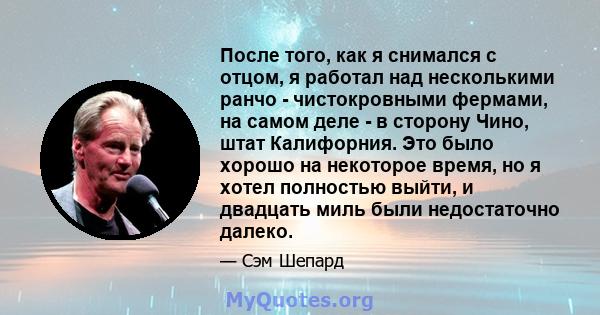 После того, как я снимался с отцом, я работал над несколькими ранчо - чистокровными фермами, на самом деле - в сторону Чино, штат Калифорния. Это было хорошо на некоторое время, но я хотел полностью выйти, и двадцать