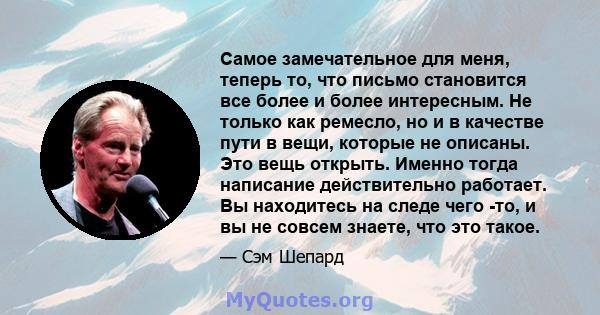 Самое замечательное для меня, теперь то, что письмо становится все более и более интересным. Не только как ремесло, но и в качестве пути в вещи, которые не описаны. Это вещь открыть. Именно тогда написание действительно 