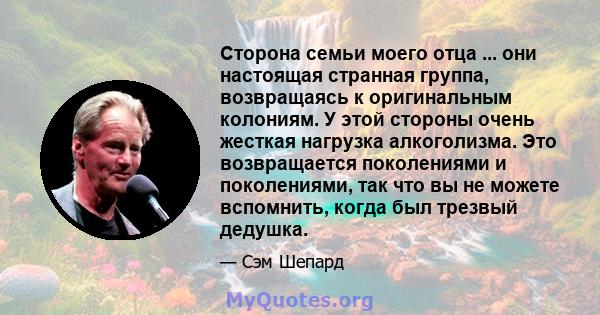 Сторона семьи моего отца ... они настоящая странная группа, возвращаясь к оригинальным колониям. У этой стороны очень жесткая нагрузка алкоголизма. Это возвращается поколениями и поколениями, так что вы не можете