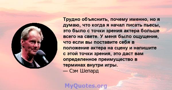 Трудно объяснить, почему именно, но я думаю, что когда я начал писать пьесы, это было с точки зрения актера больше всего на свете. У меня было ощущение, что если вы поставите себя в положение актера на сцену и напишите