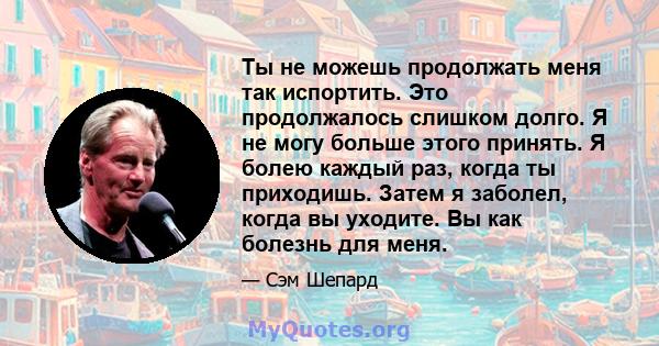 Ты не можешь продолжать меня так испортить. Это продолжалось слишком долго. Я не могу больше этого принять. Я болею каждый раз, когда ты приходишь. Затем я заболел, когда вы уходите. Вы как болезнь для меня.