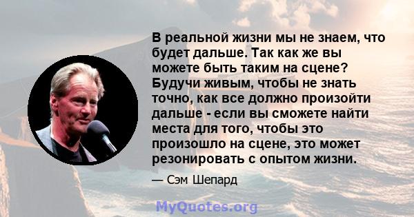 В реальной жизни мы не знаем, что будет дальше. Так как же вы можете быть таким на сцене? Будучи живым, чтобы не знать точно, как все должно произойти дальше - если вы сможете найти места для того, чтобы это произошло