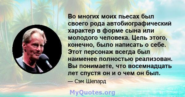 Во многих моих пьесах был своего рода автобиографический характер в форме сына или молодого человека. Цель этого, конечно, было написать о себе. Этот персонаж всегда был наименее полностью реализован. Вы понимаете, что