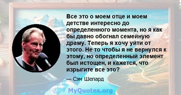 Все это о моем отце и моем детстве интересно до определенного момента, но я как бы давно обогнал семейную драму. Теперь я хочу уйти от этого. Не то чтобы я не вернулся к этому, но определенный элемент был истощен, и