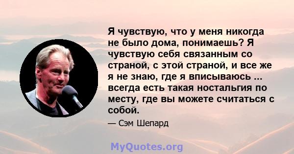 Я чувствую, что у меня никогда не было дома, понимаешь? Я чувствую себя связанным со страной, с этой страной, и все же я не знаю, где я вписываюсь ... всегда есть такая ностальгия по месту, где вы можете считаться с