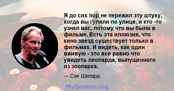 Я до сих пор не пережил эту штуку, когда вы гуляли по улице, и кто -то узнал вас, потому что вы были в фильме. Есть эта иллюзия, что кино звезд существует только в фильмах. И видеть, как один вживую - это все равно что