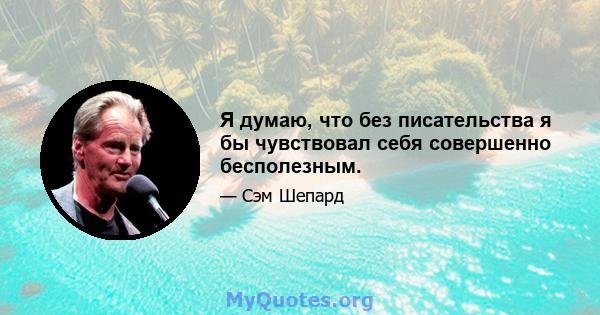 Я думаю, что без писательства я бы чувствовал себя совершенно бесполезным.