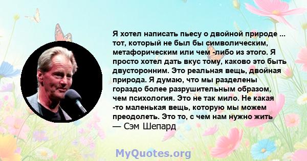 Я хотел написать пьесу о двойной природе ... тот, который не был бы символическим, метафорическим или чем -либо из этого. Я просто хотел дать вкус тому, каково это быть двусторонним. Это реальная вещь, двойная природа.