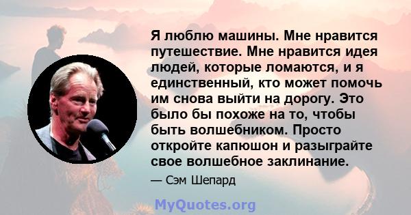 Я люблю машины. Мне нравится путешествие. Мне нравится идея людей, которые ломаются, и я единственный, кто может помочь им снова выйти на дорогу. Это было бы похоже на то, чтобы быть волшебником. Просто откройте капюшон 