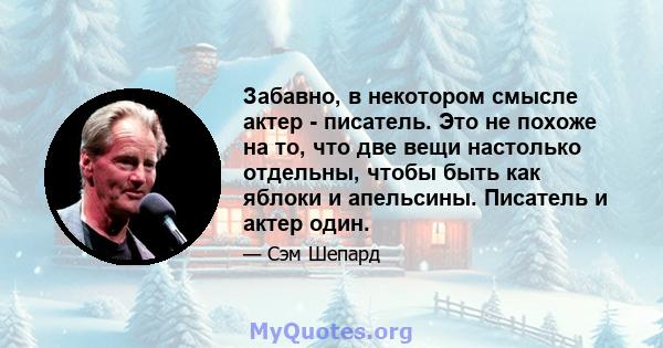 Забавно, в некотором смысле актер - писатель. Это не похоже на то, что две вещи настолько отдельны, чтобы быть как яблоки и апельсины. Писатель и актер один.