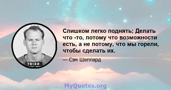 Слишком легко поднять; Делать что -то, потому что возможности есть, а не потому, что мы горели, чтобы сделать их.