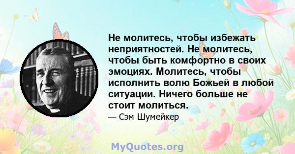 Не молитесь, чтобы избежать неприятностей. Не молитесь, чтобы быть комфортно в своих эмоциях. Молитесь, чтобы исполнить волю Божьей в любой ситуации. Ничего больше не стоит молиться.