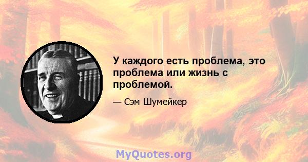 У каждого есть проблема, это проблема или жизнь с проблемой.