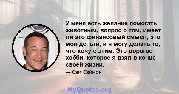 У меня есть желание помогать животным, вопрос о том, имеет ли это финансовый смысл, это мои деньги, и я могу делать то, что хочу с этим. Это дорогое хобби, которое я взял в конце своей жизни.