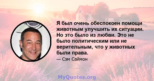 Я был очень обеспокоен помощи животным улучшить их ситуации. Но это было из любви. Это не было политическим или не верительным, что у животных были права.